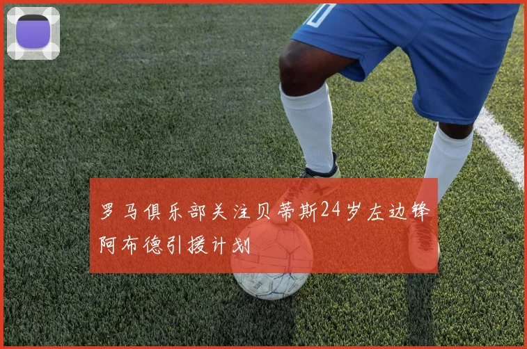 罗马俱乐部关注贝蒂斯24岁左边锋阿布德引援计划