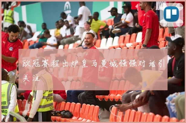 欧冠赛程出炉皇马曼城强强对话引关注