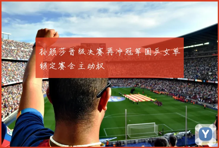 孙颖莎晋级决赛再冲冠军国乒女单锁定赛会主动权