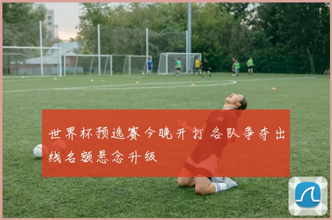 世界杯预选赛今晚开打 各队争夺出线名额悬念升级