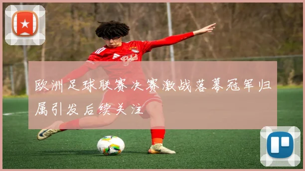 欧洲足球联赛决赛激战落幕冠军归属引发后续关注