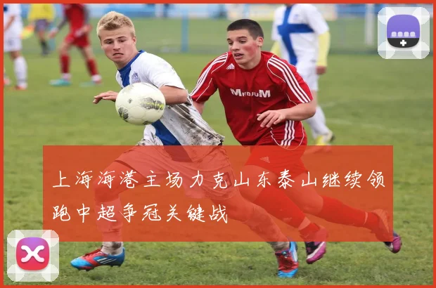 上海海港主场力克山东泰山继续领跑中超争冠关键战