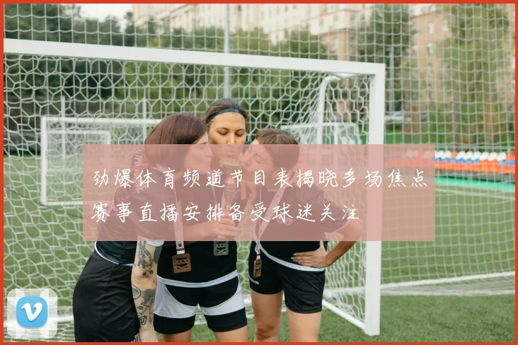 劲爆体育频道节目表揭晓多场焦点赛事直播安排备受球迷关注