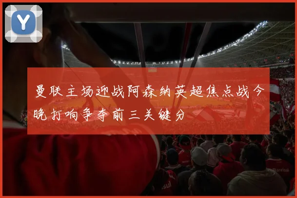 曼联主场迎战阿森纳英超焦点战今晚打响争夺前三关键分