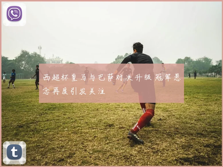 西超杯皇马与巴萨对决升级 冠军悬念再度引发关注