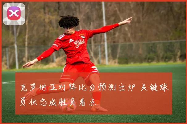 克罗地亚对阵比分预测出炉 关键球员状态成胜负看点