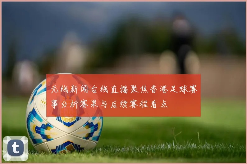 无线新闻台线直播聚焦香港足球赛事分析赛果与后续赛程看点