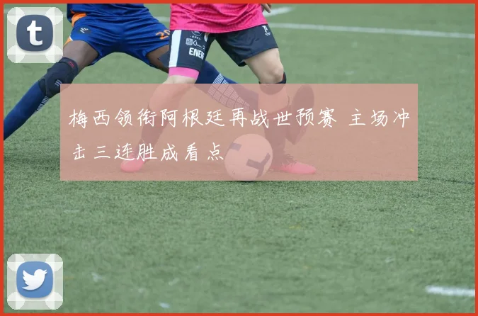 梅西领衔阿根廷再战世预赛 主场冲击三连胜成看点