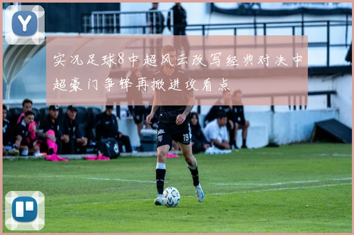 实况足球8中超风云改写经典对决中超豪门争锋再掀进攻看点