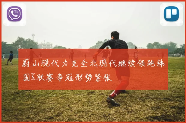 蔚山现代力克全北现代继续领跑韩国K联赛争冠形势紧张