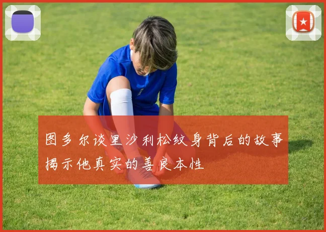 图多尔谈里沙利松纹身背后的故事揭示他真实的善良本性