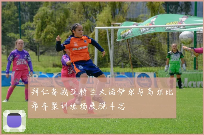 拜仁备战亚特兰大诺伊尔与乌尔比希齐聚训练场展现斗志