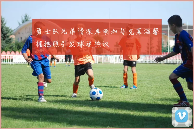 勇士队兄弟情深库明加与克莱温馨拥抱照引发球迷热议