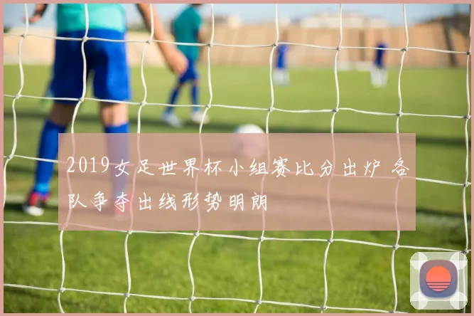 2019女足世界杯小组赛比分出炉 各队争夺出线形势明朗