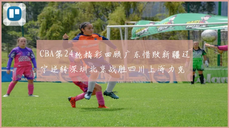 CBA第24轮精彩回顾广东惜败新疆辽宁逆转深圳北京战胜四川上海力克北控展现强劲实力