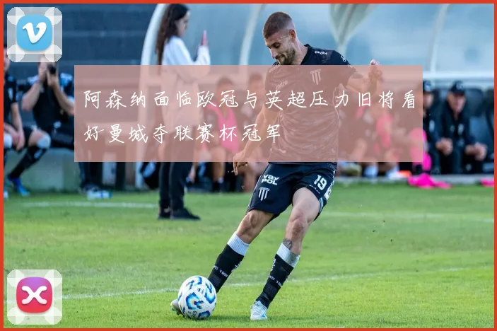 阿森纳面临欧冠与英超压力旧将看好曼城夺联赛杯冠军