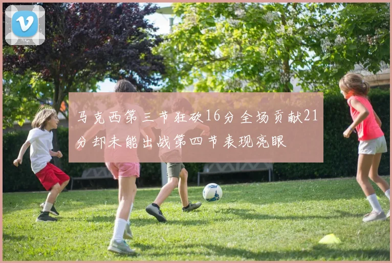 马克西第三节狂砍16分全场贡献21分却未能出战第四节表现亮眼