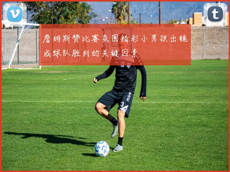 詹姆斯赞比赛氛围精彩小男孩出镜成球队胜利的关键因素