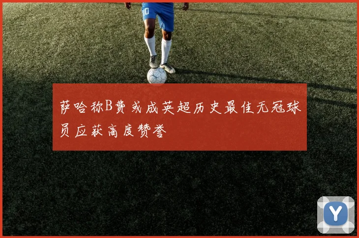 萨哈称B费或成英超历史最佳无冠球员应获高度赞誉