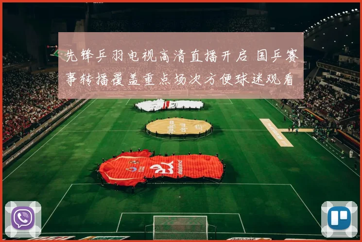 先锋乒羽电视高清直播开启 国乒赛事转播覆盖重点场次方便球迷观看