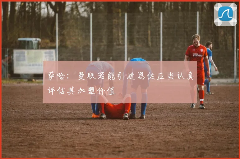 萨哈：曼联若能引进恩佐应当认真评估其加盟价值