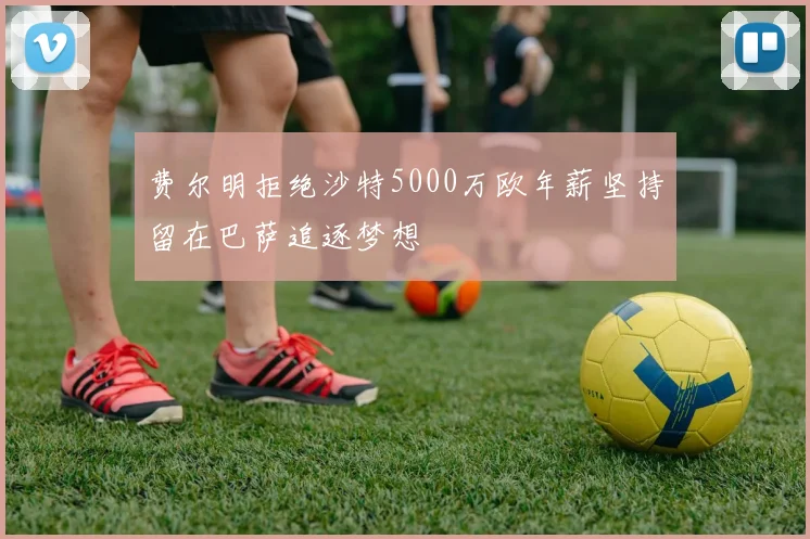 费尔明拒绝沙特5000万欧年薪坚持留在巴萨追逐梦想